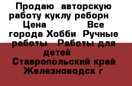 Продаю  авторскую работу куклу-реборн  › Цена ­ 27 000 - Все города Хобби. Ручные работы » Работы для детей   . Ставропольский край,Железноводск г.